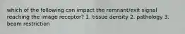 which of the following can impact the remnant/exit signal reaching the image receptor? 1. tissue density 2. pathology 3. beam restriction