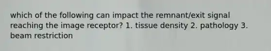 which of the following can impact the remnant/exit signal reaching the image receptor? 1. tissue density 2. pathology 3. beam restriction