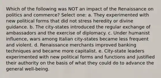 Which of the following was NOT an impact of the Renaissance on politics and commerce? Select one: a. They experimented with new political forms that did not stress heredity or divine guidance. b. The city-states introduced the regular exchange of ambassadors and the exercise of diplomacy. c. Under humanist influence, wars among Italian city-states became less frequent and violent. d. Renaissance merchants improved banking techniques and became more capitalist. e. City-state leaders experimented with new political forms and functions and justified their authority on the basis of what they could do to advance the general well-being.