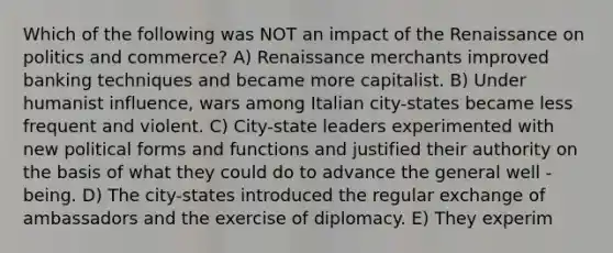 Which of the following was NOT an impact of the Renaissance on politics and commerce? A) Renaissance merchants improved banking techniques and became more capitalist. B) Under humanist influence, wars among Italian city-states became less frequent and violent. C) City-state leaders experimented with new political forms and functions and justified their authority on the basis of what they could do to advance the general well -being. D) The city-states introduced the regular exchange of ambassadors and the exercise of diplomacy. E) They experim