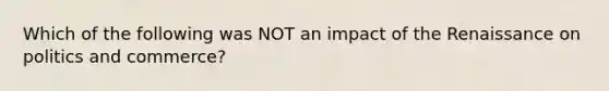 Which of the following was NOT an impact of the Renaissance on politics and commerce?