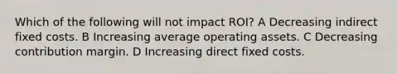 Which of the following will not impact ROI? A Decreasing indirect fixed costs. B Increasing average operating assets. C Decreasing contribution margin. D Increasing direct fixed costs.