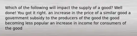 Which of the following will impact the supply of a good? Well done! You got it right. an increase in the price of a similar good a government subsidy to the producers of the good the good becoming less popular an increase in income for consumers of the good