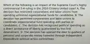 Which of the following is an impact of the Supreme Court's highly controversial 5-4 ruling in the 2010 Citizens United case? A. The decision has restricted corporations and labor unions from spending unlimited organizational funds for candidates. B. The decision has permitted corporations and labor unions to coordinate organizational fund spending with parties or candidates. C. The decision has recognized political spending as a direct acceptance of liberty guaranteed by the First Amendment. D. The decision has opened the door to gushers of personal and corporate money funneled through Independent Expenditure political action committees.