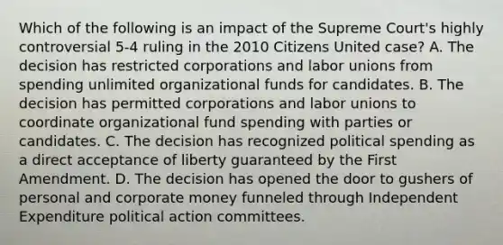 Which of the following is an impact of the Supreme Court's highly controversial 5-4 ruling in the 2010 Citizens United case? A. The decision has restricted corporations and labor unions from spending unlimited organizational funds for candidates. B. The decision has permitted corporations and labor unions to coordinate organizational fund spending with parties or candidates. C. The decision has recognized political spending as a direct acceptance of liberty guaranteed by the First Amendment. D. The decision has opened the door to gushers of personal and corporate money funneled through Independent Expenditure political action committees.