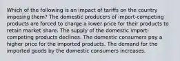 Which of the following is an impact of tariffs on the country imposing them? The domestic producers of import-competing products are forced to charge a lower price for their products to retain market share. The supply of the domestic import-competing products declines. The domestic consumers pay a higher price for the imported products. The demand for the imported goods by the domestic consumers increases.