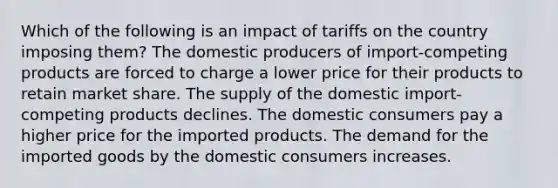 Which of the following is an impact of tariffs on the country imposing them? The domestic producers of import-competing products are forced to charge a lower price for their products to retain market share. The supply of the domestic import-competing products declines. The domestic consumers pay a higher price for the imported products. The demand for the imported goods by the domestic consumers increases.