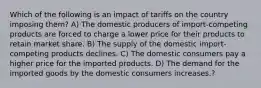 Which of the following is an impact of tariffs on the country imposing them? A) The domestic producers of import-competing products are forced to charge a lower price for their products to retain market share. B) The supply of the domestic import-competing products declines. C) The domestic consumers pay a higher price for the imported products. D) The demand for the imported goods by the domestic consumers increases.?