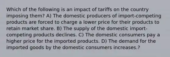 Which of the following is an impact of tariffs on the country imposing them? A) The domestic producers of import-competing products are forced to charge a lower price for their products to retain market share. B) The supply of the domestic import-competing products declines. C) The domestic consumers pay a higher price for the imported products. D) The demand for the imported goods by the domestic consumers increases.?