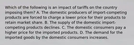 Which of the following is an impact of tariffs on the country imposing them? A. The domestic producers of import-competing products are forced to charge a lower price for their products to retain market share. B. The supply of the domestic import-competing products declines. C. The domestic consumers pay a higher price for the imported products. D. The demand for the imported goods by the domestic consumers increases.