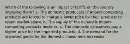 Which of the following is an impact of tariffs on the country imposing them? a. The domestic producers of import-competing products are forced to charge a lower price for their products to retain market share. b. The supply of the domestic import-competing products declines. c. The domestic consumers pay a higher price for the imported products. d. The demand for the imported goods by the domestic consumers increases