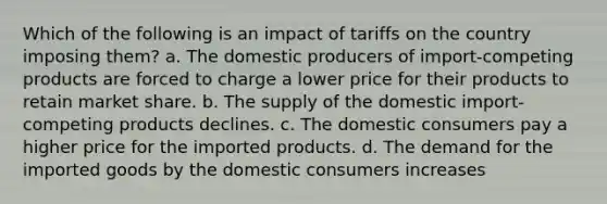 Which of the following is an impact of tariffs on the country imposing them? a. The domestic producers of import-competing products are forced to charge a lower price for their products to retain market share. b. The supply of the domestic import-competing products declines. c. The domestic consumers pay a higher price for the imported products. d. The demand for the imported goods by the domestic consumers increases