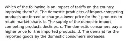 Which of the following is an impact of tariffs on the country imposing them? a. The domestic producers of import-competing products are forced to charge a lower price for their products to retain market share. b. The supply of the domestic import-competing products declines. c. The domestic consumers pay a higher price for the imported products. d. The demand for the imported goods by the domestic consumers increases.