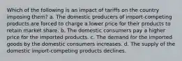 Which of the following is an impact of tariffs on the country imposing them? a. The domestic producers of import-competing products are forced to charge a lower price for their products to retain market share. b. The domestic consumers pay a higher price for the imported products. c. The demand for the imported goods by the domestic consumers increases. d. The supply of the domestic import-competing products declines.