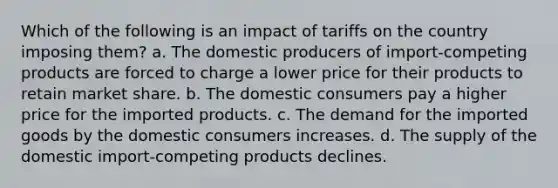 Which of the following is an impact of tariffs on the country imposing them? a. The domestic producers of import-competing products are forced to charge a lower price for their products to retain market share. b. The domestic consumers pay a higher price for the imported products. c. The demand for the imported goods by the domestic consumers increases. d. The supply of the domestic import-competing products declines.