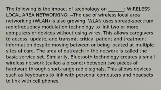 The following is the impact of technology on _______: WIRELESS LOCAL AREA NETWORKING: --The use of wireless local area networking (WLAN) is also growing. WLAN uses spread-spectrum radiofrequency modulation technology to link two or more computers or devices without using wires. This allows caregivers to access, update, and transmit critical patient and treatment information despite moving between or being located at multiple sites of care. The area of outreach in the network is called the basic service set. Similarily, Bluetooth technology creates a small wireless network (called a piconet) between two pieces of hardware through short-range radio signals. This allows devices such as keyboards to link with personal computers and headsets to link with cell phones.