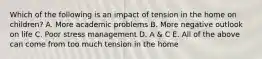 Which of the following is an impact of tension in the home on children? A. More academic problems B. More negative outlook on life C. Poor stress management D. A & C E. All of the above can come from too much tension in the home