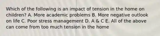 Which of the following is an impact of tension in the home on children? A. More academic problems B. More negative outlook on life C. Poor stress management D. A & C E. All of the above can come from too much tension in the home