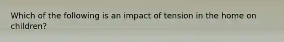 Which of the following is an impact of tension in the home on children?