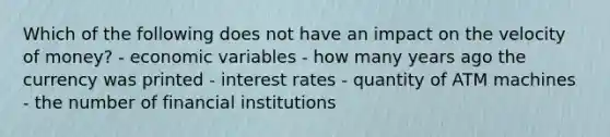 Which of the following does not have an impact on the velocity of money? - economic variables - how many years ago the currency was printed - interest rates - quantity of ATM machines - the number of financial institutions