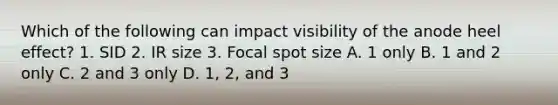 Which of the following can impact visibility of the anode heel effect? 1. SID 2. IR size 3. Focal spot size A. 1 only B. 1 and 2 only C. 2 and 3 only D. 1, 2, and 3