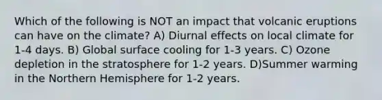 Which of the following is NOT an impact that volcanic eruptions can have on the climate? A) Diurnal effects on local climate for 1-4 days. B) Global surface cooling for 1-3 years. C) Ozone depletion in the stratosphere for 1-2 years. D)Summer warming in the Northern Hemisphere for 1-2 years.