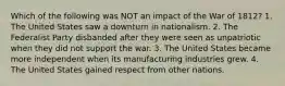 Which of the following was NOT an impact of the War of 1812? 1. The United States saw a downturn in nationalism. 2. The Federalist Party disbanded after they were seen as unpatriotic when they did not support the war. 3. The United States became more independent when its manufacturing industries grew. 4. The United States gained respect from other nations.