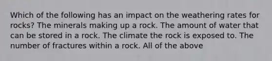 Which of the following has an impact on the weathering rates for rocks? The minerals making up a rock. The amount of water that can be stored in a rock. The climate the rock is exposed to. The number of fractures within a rock. All of the above