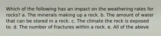 Which of the following has an impact on the weathering rates for rocks? a. The minerals making up a rock. b. The amount of water that can be stored in a rock. c. The climate the rock is exposed to. d. The number of fractures within a rock. e. All of the above