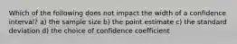 Which of the following does not impact the width of a confidence interval? a) the sample size b) the point estimate c) the standard deviation d) the choice of confidence coefficient