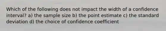 Which of the following does not impact the width of a confidence interval? a) the sample size b) the point estimate c) the standard deviation d) the choice of confidence coefficient