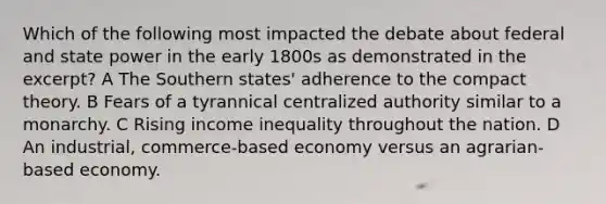 Which of the following most impacted the debate about federal and state power in the early 1800s as demonstrated in the excerpt? A The Southern states' adherence to the compact theory. B Fears of a tyrannical centralized authority similar to a monarchy. C Rising income inequality throughout the nation. D An industrial, commerce-based economy versus an agrarian-based economy.