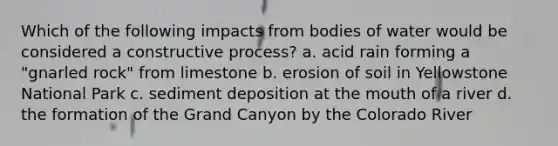 Which of the following impacts from bodies of water would be considered a constructive process? a. acid rain forming a "gnarled rock" from limestone b. erosion of soil in Yellowstone National Park c. sediment deposition at the mouth of a river d. the formation of the Grand Canyon by the Colorado River