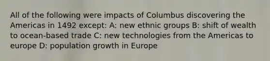 All of the following were impacts of Columbus discovering the Americas in 1492 except: A: new ethnic groups B: shift of wealth to ocean-based trade C: new technologies from the Americas to europe D: population growth in Europe