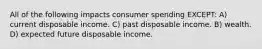 All of the following impacts consumer spending EXCEPT: A) current disposable income. C) past disposable income. B) wealth. D) expected future disposable income.