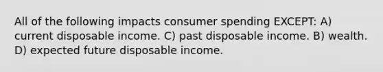 All of the following impacts consumer spending EXCEPT: A) current disposable income. C) past disposable income. B) wealth. D) expected future disposable income.