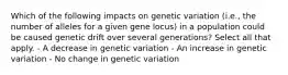 Which of the following impacts on genetic variation (i.e., the number of alleles for a given gene locus) in a population could be caused genetic drift over several generations? Select all that apply. - A decrease in genetic variation - An increase in genetic variation - No change in genetic variation