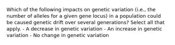 Which of the following impacts on genetic variation (i.e., the number of alleles for a given gene locus) in a population could be caused genetic drift over several generations? Select all that apply. - A decrease in genetic variation - An increase in genetic variation - No change in genetic variation