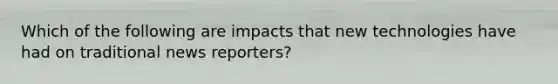 Which of the following are impacts that new technologies have had on traditional news reporters?