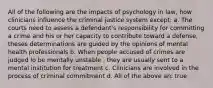 All of the following are the impacts of psychology in law, how clinicians influence the criminal justice system except: a. The courts need to assess a defendant's responsibility for committing a crime and his or her capacity to contribute toward a defense, theses determinations are guided by the opinions of mental health professionals b. When people accused of crimes are judged lo be mentally unstable , they are usually sent to a mental institution for treatment c. Clinicians are involved in the process of criminal commitment d. All of the above arc true