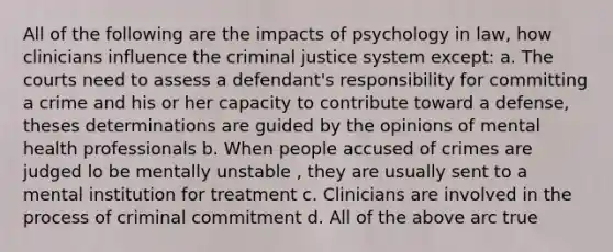 All of the following are the impacts of psychology in law, how clinicians influence the criminal justice system except: a. The courts need to assess a defendant's responsibility for committing a crime and his or her capacity to contribute toward a defense, theses determinations are guided by the opinions of mental health professionals b. When people accused of crimes are judged lo be mentally unstable , they are usually sent to a mental institution for treatment c. Clinicians are involved in the process of criminal commitment d. All of the above arc true