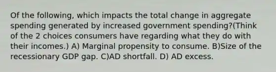 Of the following, which impacts the total change in aggregate spending generated by increased government spending?(Think of the 2 choices consumers have regarding what they do with their incomes.) A) Marginal propensity to consume. B)Size of the recessionary GDP gap. C)AD shortfall. D) AD excess.