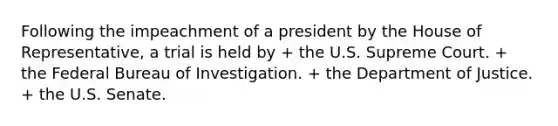 Following the impeachment of a president by the House of Representative, a trial is held by + the U.S. Supreme Court. + the Federal Bureau of Investigation. + the Department of Justice. + the U.S. Senate.