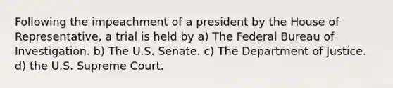 Following the impeachment of a president by the House of Representative, a trial is held by a) The Federal Bureau of Investigation. b) The U.S. Senate. c) The Department of Justice. d) the U.S. Supreme Court.