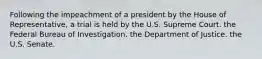 Following the impeachment of a president by the House of Representative, a trial is held by the U.S. Supreme Court. the Federal Bureau of Investigation. the Department of Justice. the U.S. Senate.