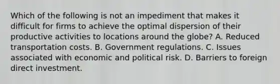 Which of the following is not an impediment that makes it difficult for firms to achieve the optimal dispersion of their productive activities to locations around the globe? A. Reduced transportation costs. B. Government regulations. C. Issues associated with economic and political risk. D. Barriers to foreign direct investment.