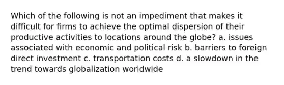 Which of the following is not an impediment that makes it difficult for firms to achieve the optimal dispersion of their productive activities to locations around the globe? a. issues associated with economic and political risk b. barriers to foreign direct investment c. transportation costs d. a slowdown in the trend towards globalization worldwide