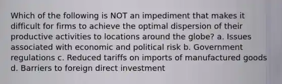 Which of the following is NOT an impediment that makes it difficult for firms to achieve the optimal dispersion of their productive activities to locations around the globe? a. Issues associated with economic and political risk b. Government regulations c. Reduced tariffs on imports of manufactured goods d. Barriers to foreign direct investment