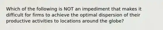 Which of the following is NOT an impediment that makes it difficult for firms to achieve the optimal dispersion of their productive activities to locations around the globe?