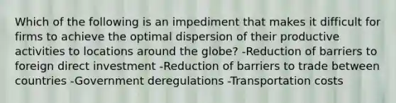 Which of the following is an impediment that makes it difficult for firms to achieve the optimal dispersion of their productive activities to locations around the globe? -Reduction of barriers to foreign direct investment -Reduction of barriers to trade between countries -Government deregulations -Transportation costs